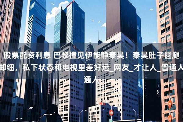 股票配资利息 巴黎撞见伊能静秦昊！秦昊肚子圆腿却细，私下状态和电视里差好远_网友_才让人_普通人