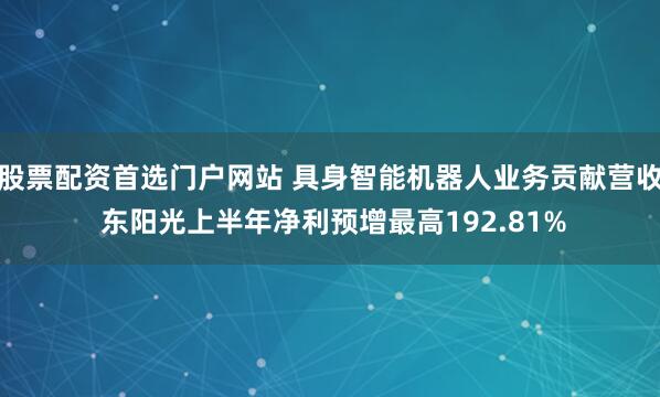 股票配资首选门户网站 具身智能机器人业务贡献营收 东阳光上半年净利预增最高192.81%