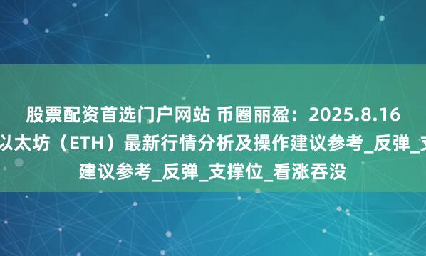 股票配资首选门户网站 币圈丽盈：2025.8.16比特币（BTC）以太坊（ETH）最新行情分析及操作建议参考_反弹_支撑位_看涨吞没