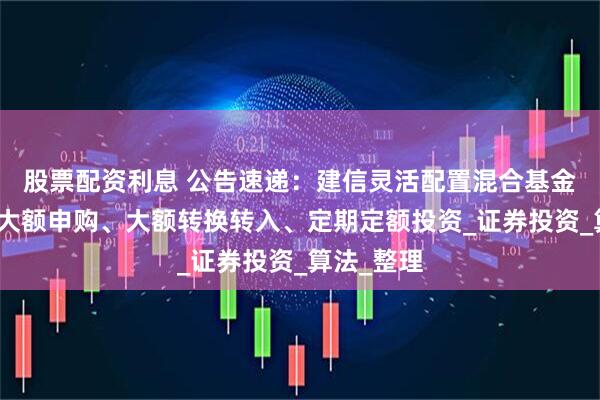 股票配资利息 公告速递：建信灵活配置混合基金基金暂停大额申购、大额转换转入、定期定额投资_证券投资_算法_整理