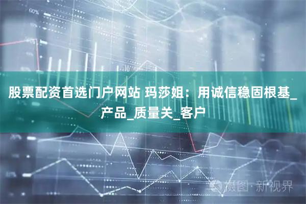股票配资首选门户网站 玛莎姐：用诚信稳固根基_产品_质量关_客户