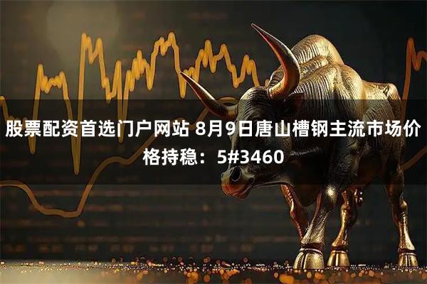 股票配资首选门户网站 8月9日唐山槽钢主流市场价格持稳：5#3460