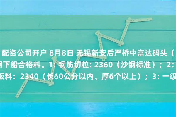 配资公司开户 8月8日 无锡新安后严桥中富达码头（代钢厂大量收购）废钢下船合格料。1: 钢筋切粒: 2360（沙钢标准）；2： 钢板料：2340（长60公分以内、厚6个以上）；3: 一级重废：2300（长80公分以内