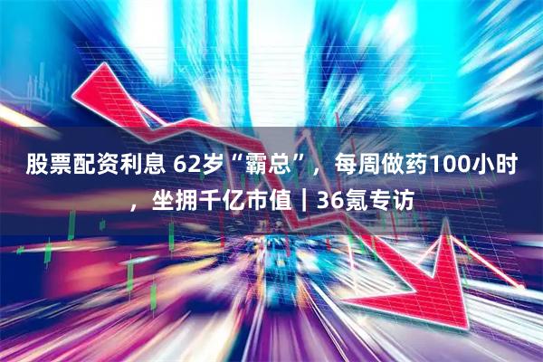股票配资利息 62岁“霸总”，每周做药100小时，坐拥千亿市值｜36氪专访