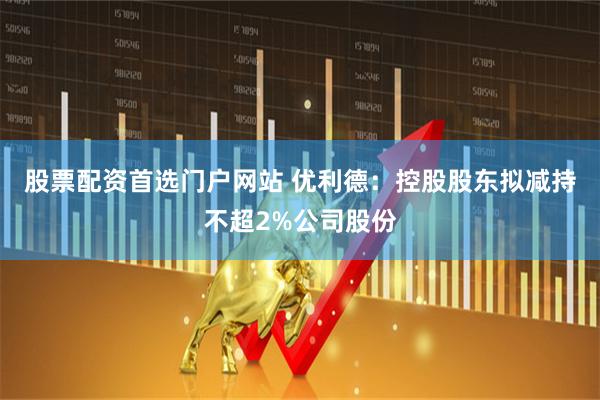 股票配资首选门户网站 优利德：控股股东拟减持不超2%公司股份