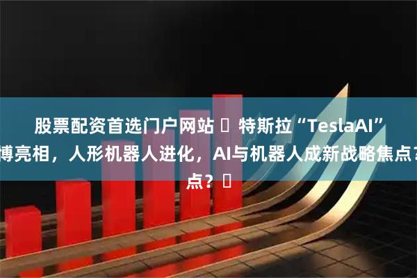 股票配资首选门户网站 ​特斯拉“TeslaAI”微博亮相，人形机器人进化，AI与机器人成新战略焦点？​