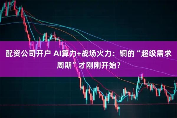 配资公司开户 AI算力+战场火力：铜的“超级需求周期”才刚刚开始？