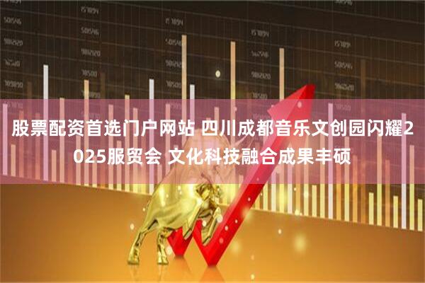 股票配资首选门户网站 四川成都音乐文创园闪耀2025服贸会 文化科技融合成果丰硕