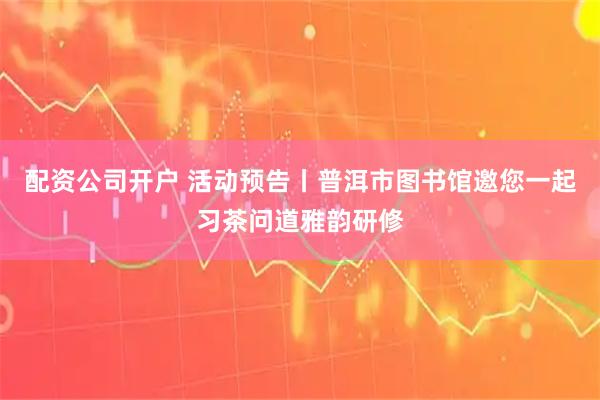 配资公司开户 活动预告丨普洱市图书馆邀您一起习茶问道雅韵研修