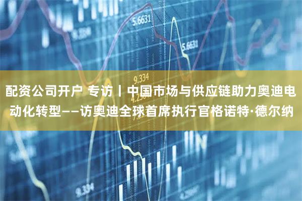 配资公司开户 专访丨中国市场与供应链助力奥迪电动化转型——访奥迪全球首席执行官格诺特·德尔纳