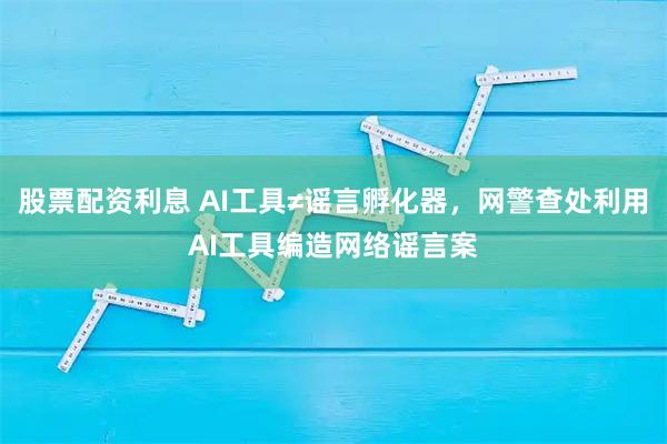 股票配资利息 AI工具≠谣言孵化器，网警查处利用AI工具编造网络谣言案