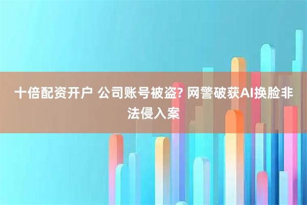 十倍配资开户 公司账号被盗? 网警破获AI换脸非法侵入案