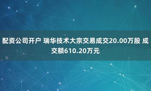 配资公司开户 瑞华技术大宗交易成交20.00万股 成交额610.20万元