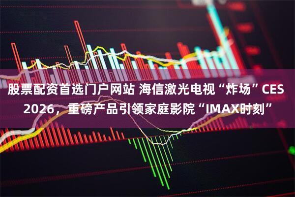 股票配资首选门户网站 海信激光电视“炸场”CES 2026，重磅产品引领家庭影院“IMAX时刻”